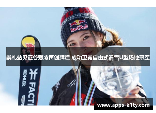 崇礼站见证谷爱凌再创辉煌 成功卫冕自由式滑雪U型场地冠军
