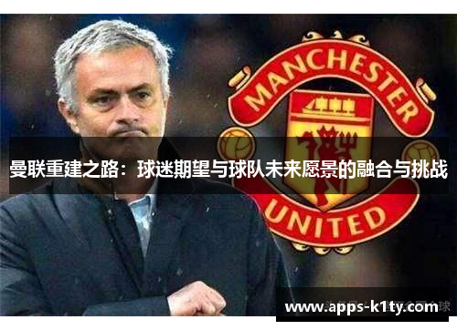 曼联重建之路：球迷期望与球队未来愿景的融合与挑战